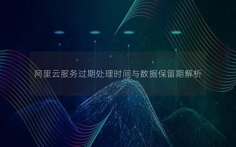 阿里云服务过期处理时间与数据保留期解析