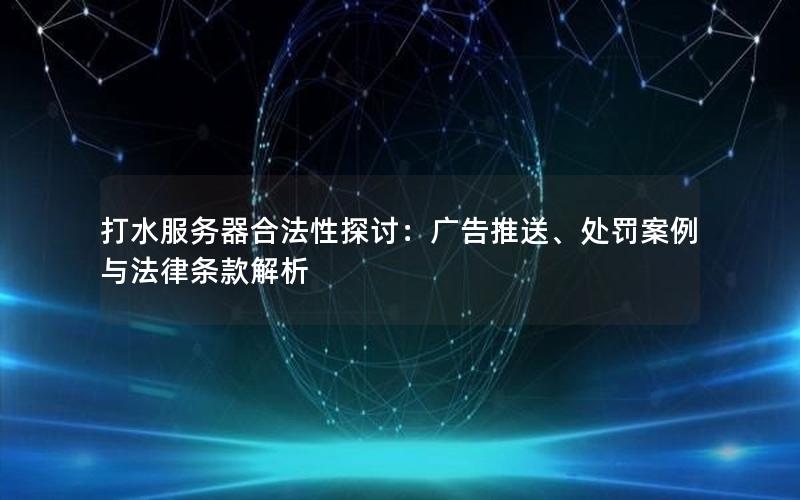 打水服务器合法性探讨：广告推送、处罚案例与法律条款解析