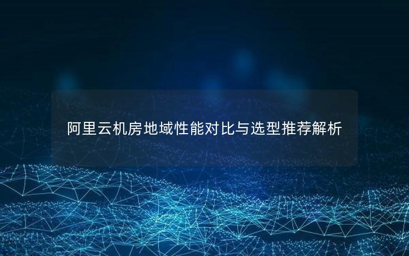 阿里云机房地域性能对比与选型推荐解析
