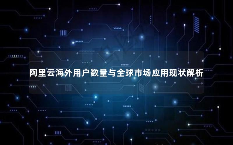 阿里云海外用户数量与全球市场应用现状解析