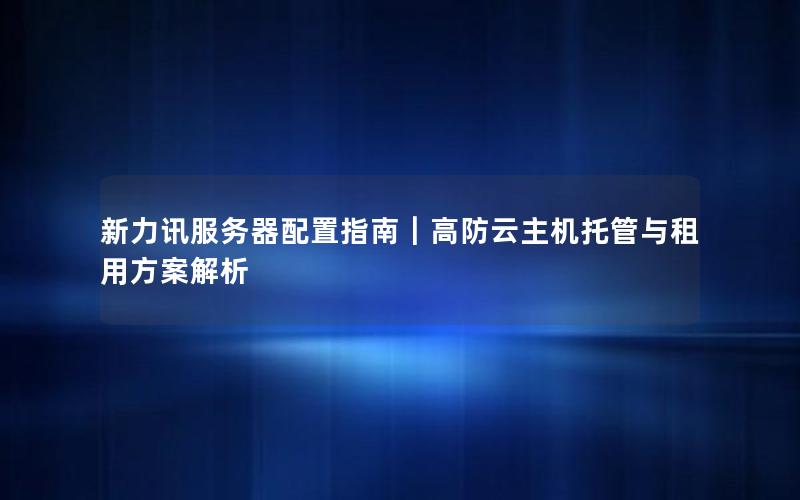 新力讯服务器配置指南｜高防云主机托管与租用方案解析