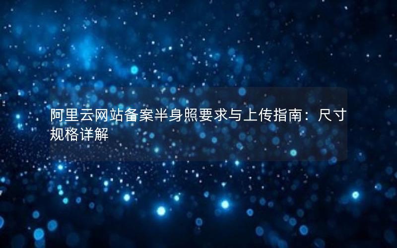 阿里云网站备案半身照要求与上传指南：尺寸规格详解