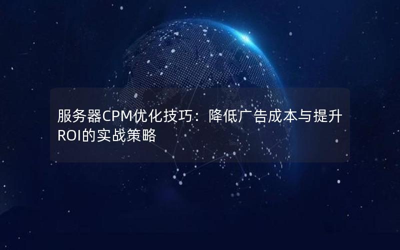 服务器CPM优化技巧：降低广告成本与提升ROI的实战策略