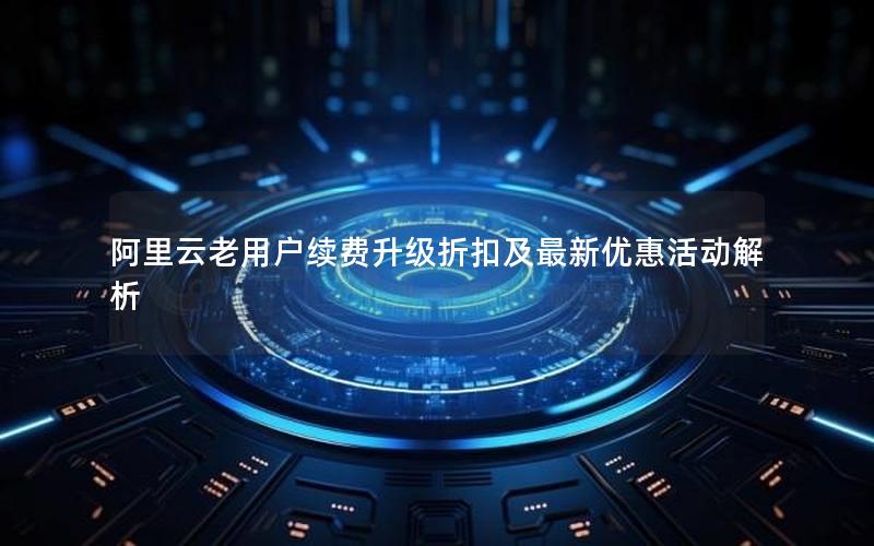 阿里云老用户续费升级折扣及最新优惠活动解析