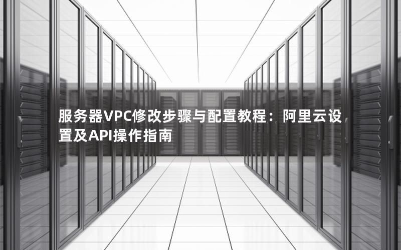 服务器VPC修改步骤与配置教程：阿里云设置及API操作指南