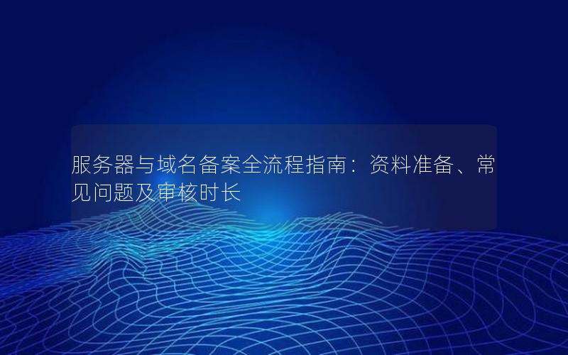 服务器与域名备案全流程指南：资料准备、常见问题及审核时长