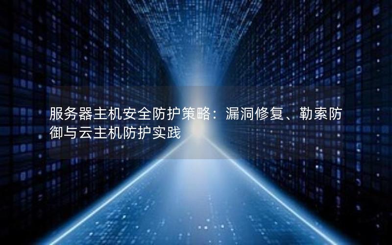 服务器主机安全防护策略：漏洞修复、勒索防御与云主机防护实践