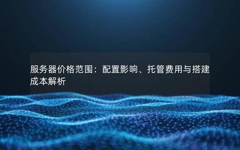 服务器价格范围：配置影响、托管费用与搭建成本解析