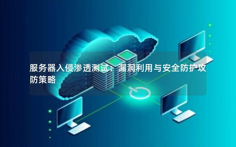 服务器入侵渗透测试：漏洞利用与安全防护攻防策略