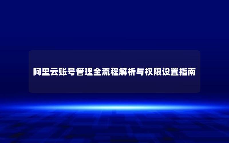阿里云账号管理全流程解析与权限设置指南
