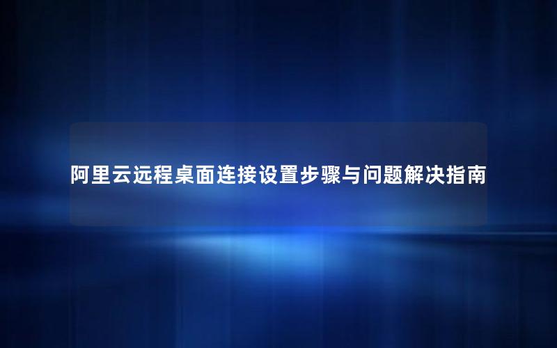 阿里云远程桌面连接设置步骤与问题解决指南