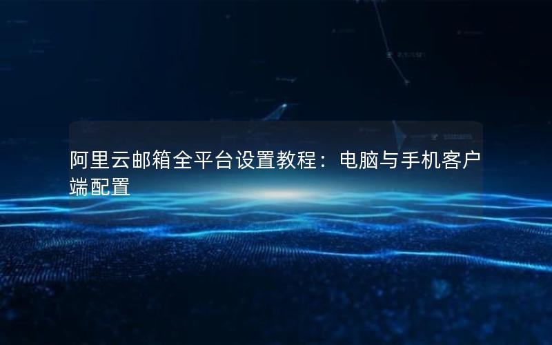 阿里云邮箱全平台设置教程：电脑与手机客户端配置