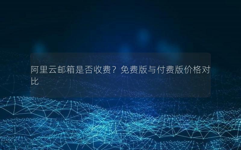 阿里云邮箱是否收费？免费版与付费版价格对比