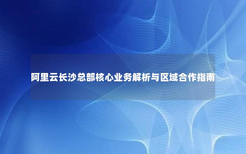 阿里云长沙总部核心业务解析与区域合作指南