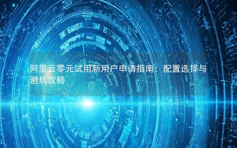 阿里云零元试用新用户申请指南：配置选择与避坑攻略
