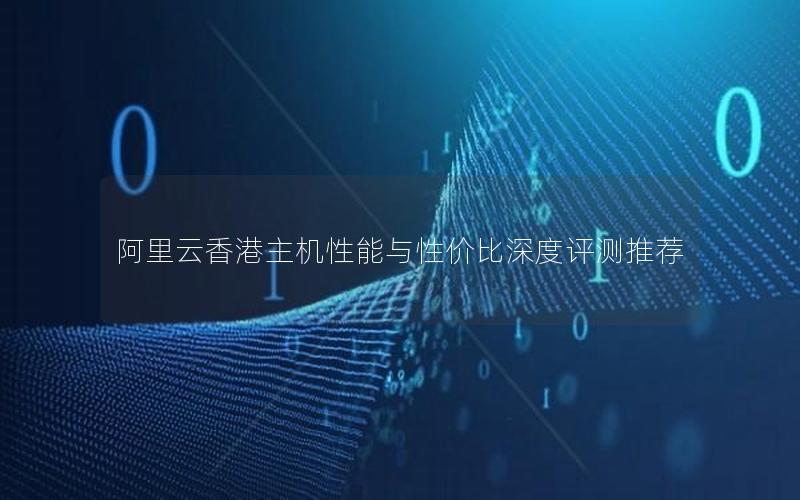 阿里云香港主机性能与性价比深度评测推荐