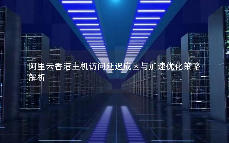 阿里云香港主机访问延迟成因与加速优化策略解析