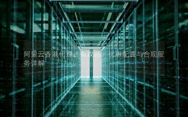 阿里云香港代理选购攻略：优惠配置与合规服务详解