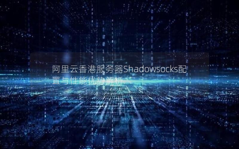 阿里云香港服务器Shadowsocks配置与性能优势解析