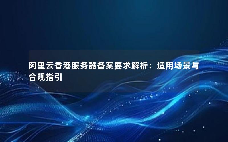 阿里云香港服务器备案要求解析：适用场景与合规指引