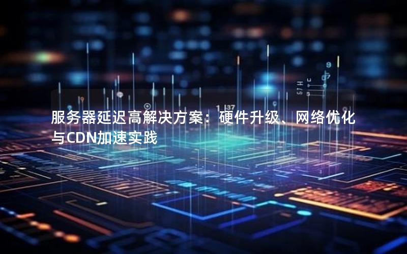 服务器延迟高解决方案：硬件升级、网络优化与CDN加速实践