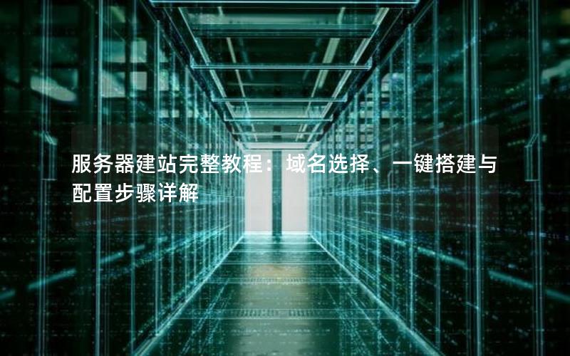 服务器建站完整教程：域名选择、一键搭建与配置步骤详解