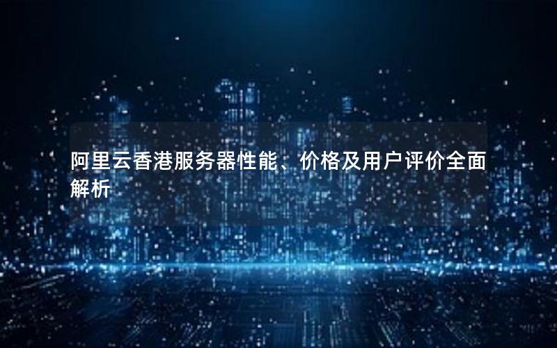 阿里云香港服务器性能、价格及用户评价全面解析