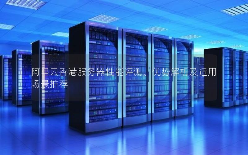 阿里云香港服务器性能评测、优势解析及适用场景推荐