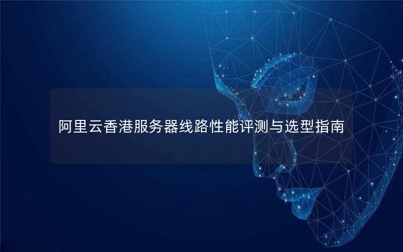 阿里云香港服务器线路性能评测与选型指南