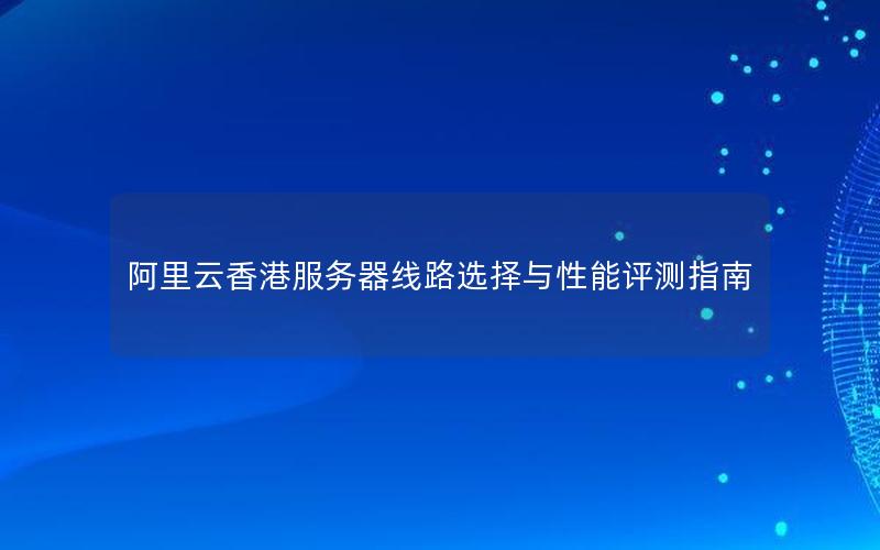 阿里云香港服务器线路选择与性能评测指南