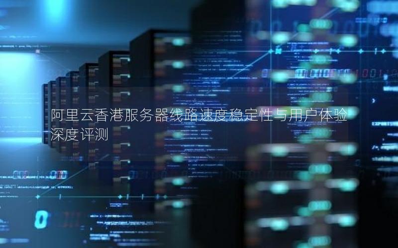 阿里云香港服务器线路速度稳定性与用户体验深度评测
