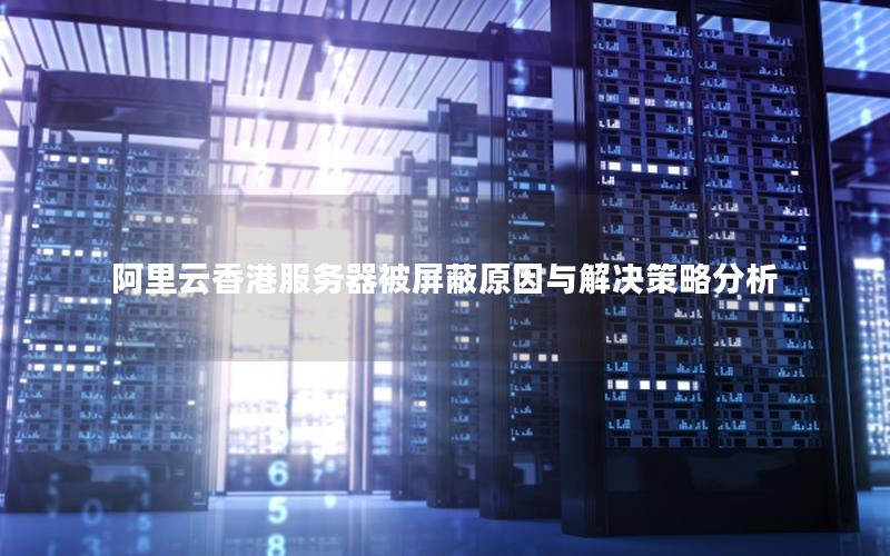 阿里云香港服务器被屏蔽原因与解决策略分析