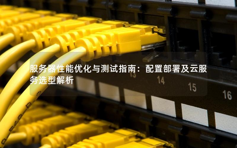 服务器性能优化与测试指南：配置部署及云服务选型解析