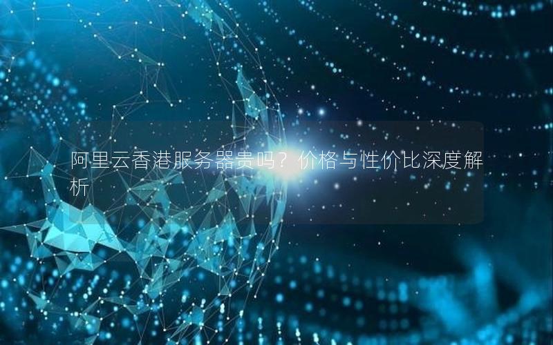 阿里云香港服务器贵吗？价格与性价比深度解析