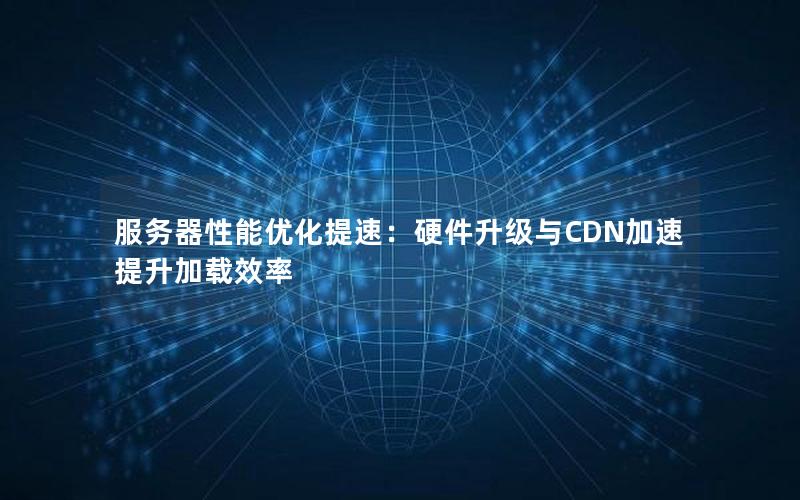 服务器性能优化提速：硬件升级与CDN加速提升加载效率