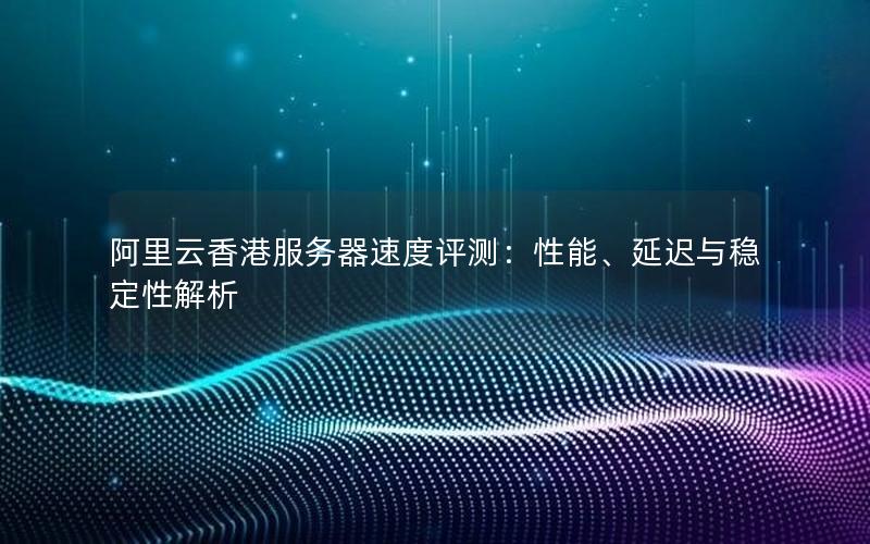 阿里云香港服务器速度评测：性能、延迟与稳定性解析