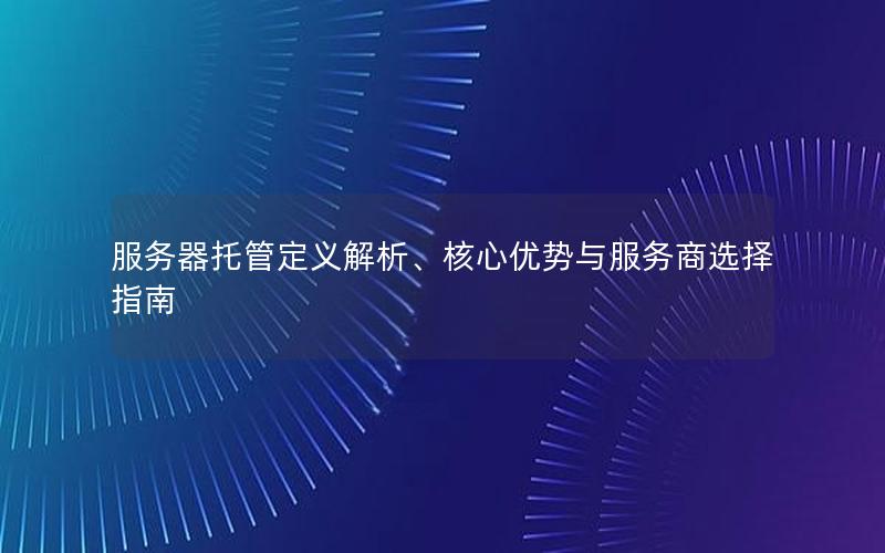 服务器托管定义解析、核心优势与服务商选择指南