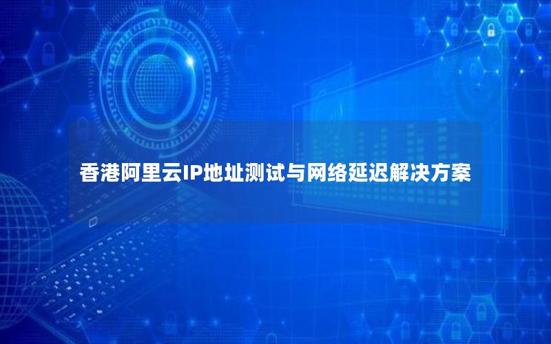 香港阿里云IP地址测试与网络延迟解决方案