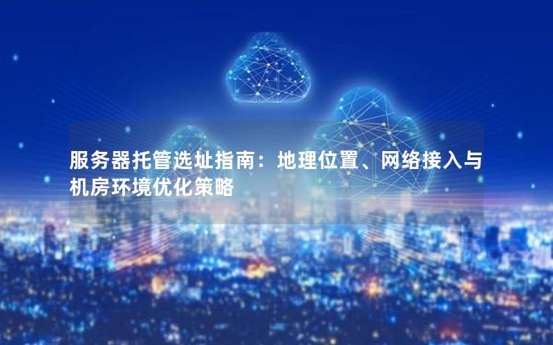 服务器托管选址指南：地理位置、网络接入与机房环境优化策略