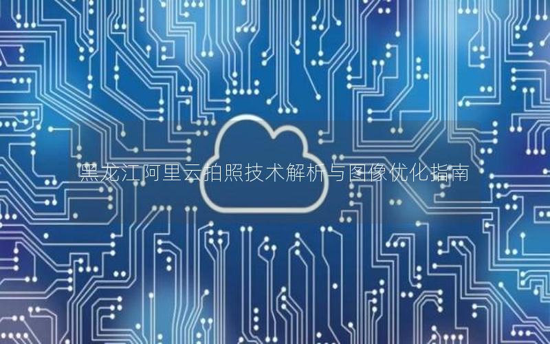 黑龙江阿里云拍照技术解析与图像优化指南