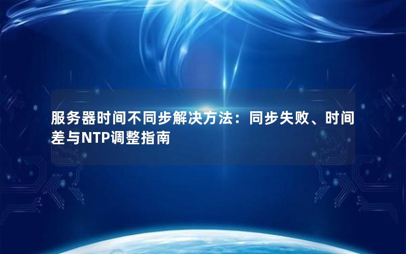 服务器时间不同步解决方法：同步失败、时间差与NTP调整指南