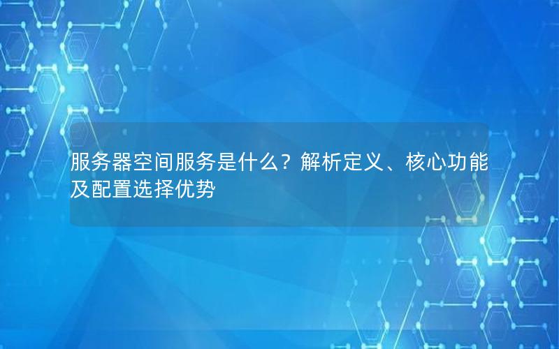 服务器空间服务是什么？解析定义、核心功能及配置选择优势