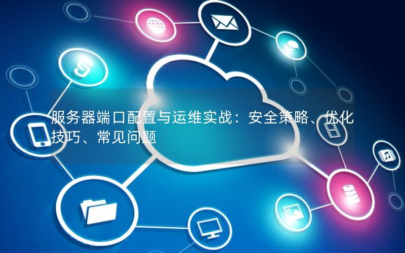 服务器端口配置与运维实战：安全策略、优化技巧、常见问题