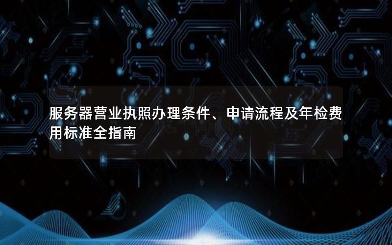 服务器营业执照办理条件、申请流程及年检费用标准全指南
