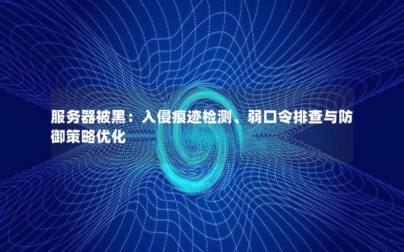 服务器被黑：入侵痕迹检测、弱口令排查与防御策略优化