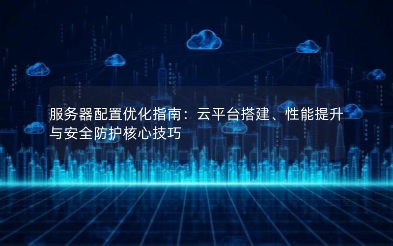 服务器配置优化指南：云平台搭建、性能提升与安全防护核心技巧