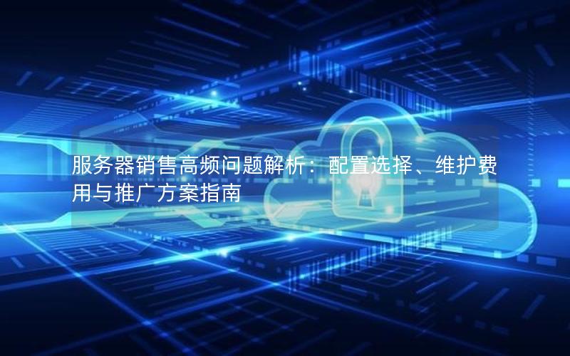 服务器销售高频问题解析：配置选择、维护费用与推广方案指南