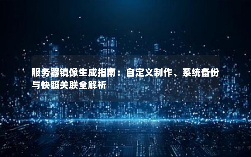 服务器镜像生成指南：自定义制作、系统备份与快照关联全解析