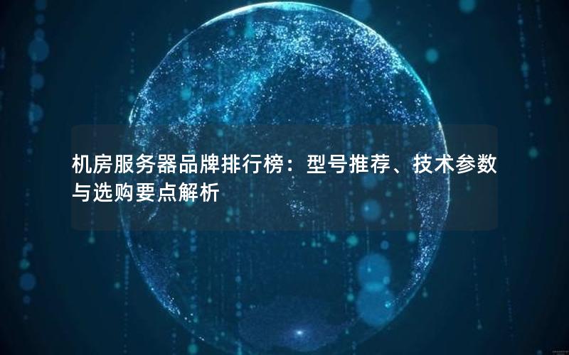 机房服务器品牌排行榜：型号推荐、技术参数与选购要点解析