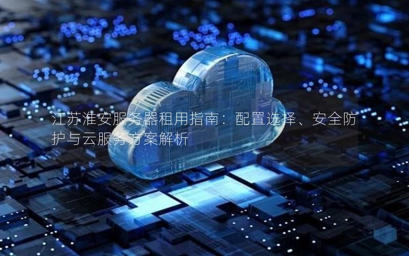 江苏淮安服务器租用指南：配置选择、安全防护与云服务方案解析